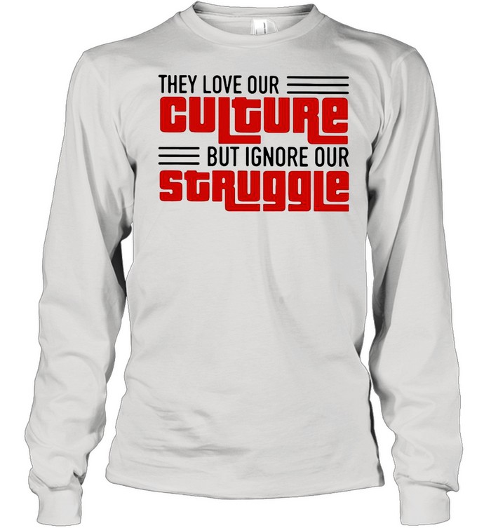 They Love Our Culture But Ignore Our Struggle shirt Long Sleeved T-shirt