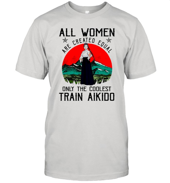 All Women Are Created Equal Only The Coolest Train Aikido shirt