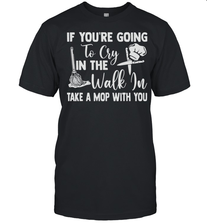 If youre going to cry in the walk in take a mop with you shirt